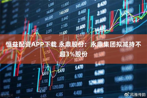 恒益配资APP下载 永鼎股份：永鼎集团拟减持不超3%股份