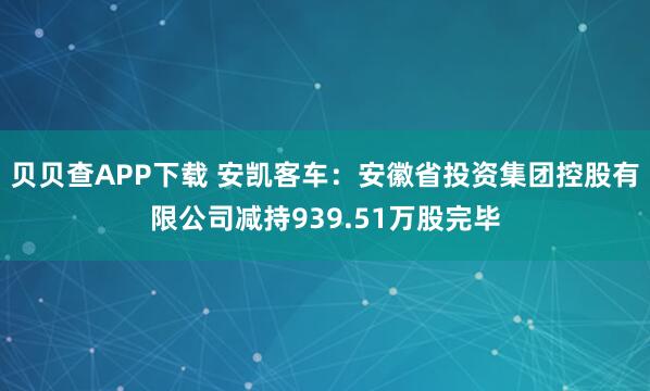 贝贝查APP下载 安凯客车：安徽省投资集团控股有限公司减持939.51万股完毕