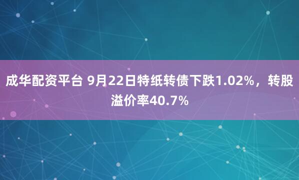 成华配资平台 9月22日特纸转债下跌1.02%，转股溢价率40.7%