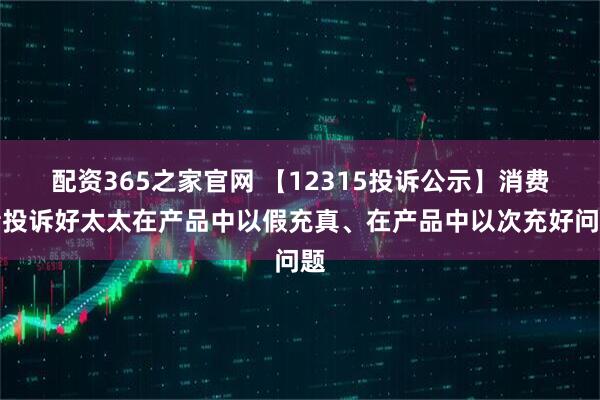 配资365之家官网 【12315投诉公示】消费者投诉好太太在产品中以假充真、在产品中以次充好问题