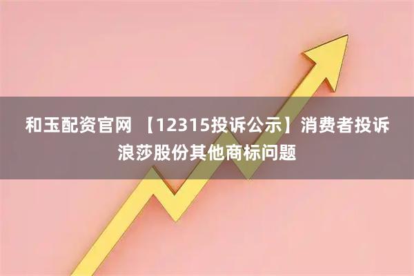 和玉配资官网 【12315投诉公示】消费者投诉浪莎股份其他商标问题