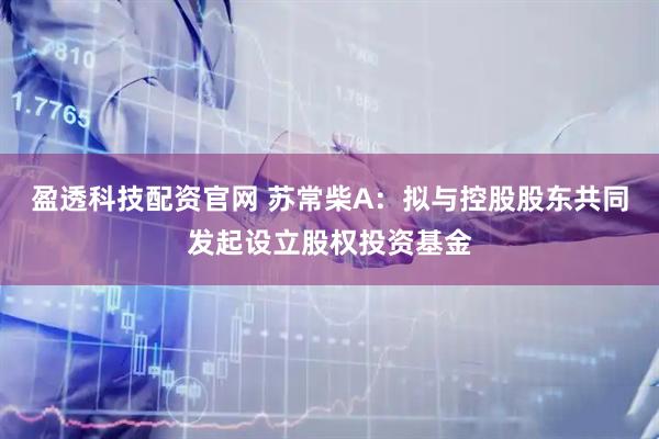 盈透科技配资官网 苏常柴A：拟与控股股东共同发起设立股权投资基金