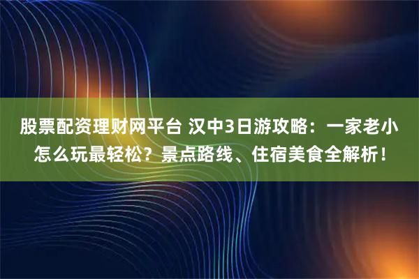 股票配资理财网平台 汉中3日游攻略：一家老小怎么玩最轻松？景点路线、住宿美食全解析！