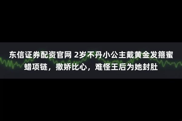 东信证券配资官网 2岁不丹小公主戴黄金发箍蜜蜡项链，撒娇比心，难怪王后为她封肚