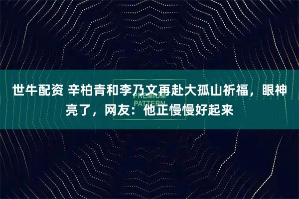 世牛配资 辛柏青和李乃文再赴大孤山祈福，眼神亮了，网友：他正慢慢好起来