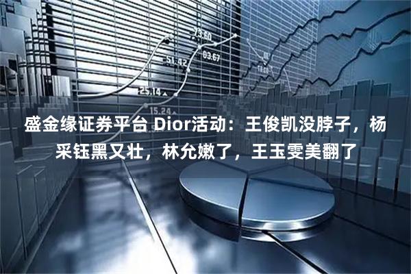 盛金缘证券平台 Dior活动：王俊凯没脖子，杨采钰黑又壮，林允嫩了，王玉雯美翻了