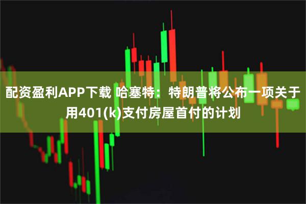 配资盈利APP下载 哈塞特：特朗普将公布一项关于用401(k)支付房屋首付的计划
