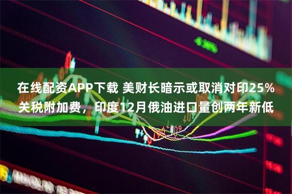 在线配资APP下载 美财长暗示或取消对印25%关税附加费，印度12月俄油进口量创两年新低