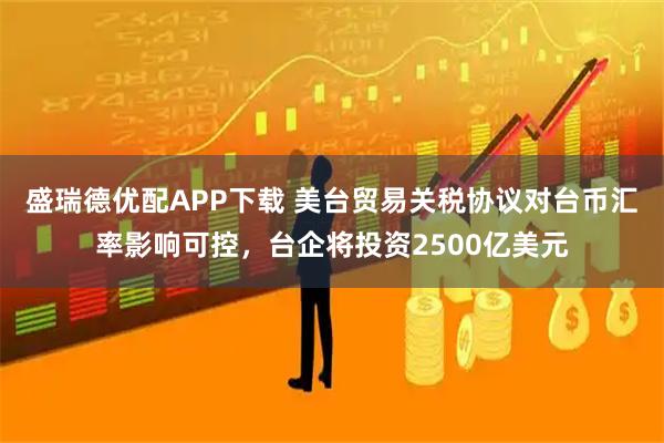 盛瑞德优配APP下载 美台贸易关税协议对台币汇率影响可控，台企将投资2500亿美元