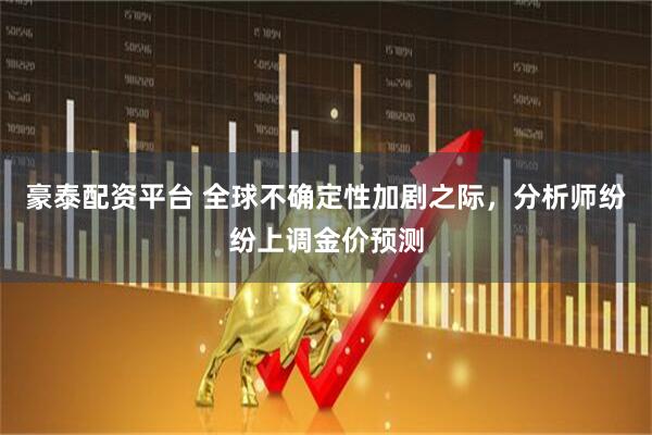 豪泰配资平台 全球不确定性加剧之际，分析师纷纷上调金价预测
