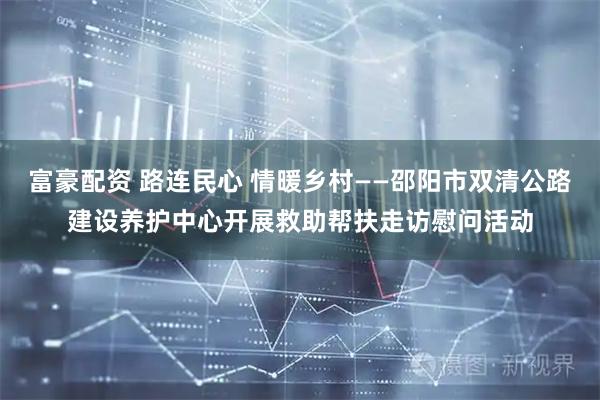 富豪配资 路连民心 情暖乡村——邵阳市双清公路建设养护中心开展救助帮扶走访慰问活动