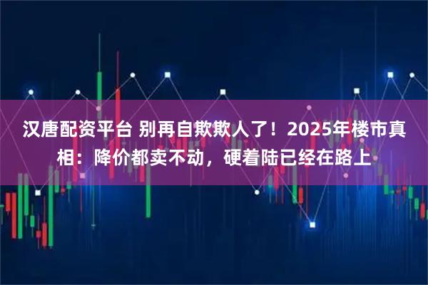 汉唐配资平台 别再自欺欺人了！2025年楼市真相：降价都卖不动，硬着陆已经在路上