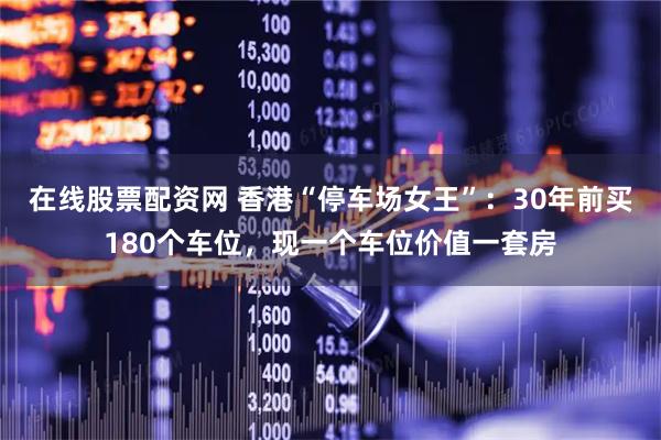 在线股票配资网 香港“停车场女王”：30年前买180个车位，现一个车位价值一套房